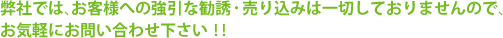 弊社では、お客様への強引な勧誘・売り込みは一切しておりませんので、
お気軽にお問い合わせ下さい！！